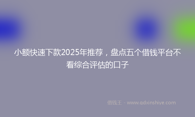 小额快速下款2025年推荐，盘点五个借钱平台不看综合评估的口子