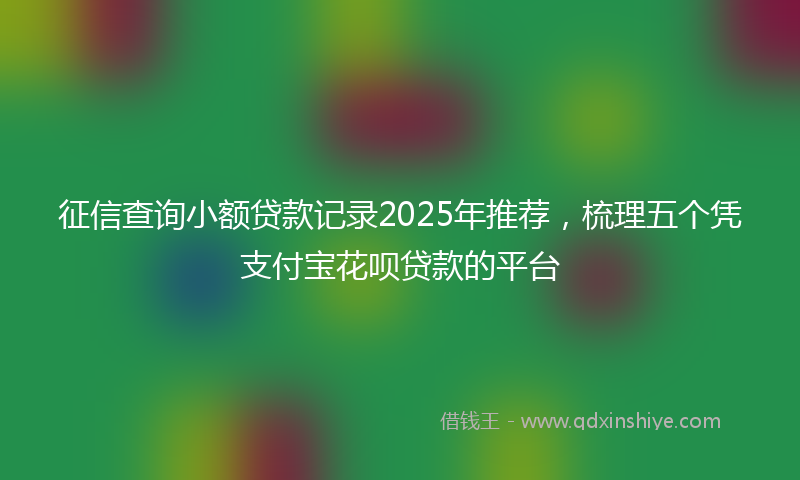 征信查询小额贷款记录2025年推荐，梳理五个凭支付宝花呗贷款的平台