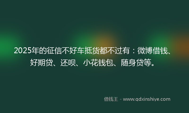 2025年的征信不好车抵货都不过有：微博借钱、好期贷、还呗、小花钱包、随身贷等。