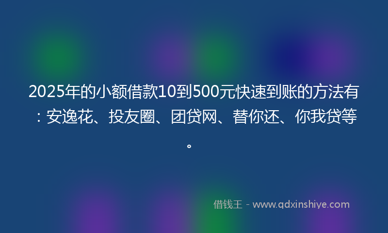 2025年的小额借款10到500元快速到账的方法有：安逸花、投友圈、团贷网、替你还、你我贷等。