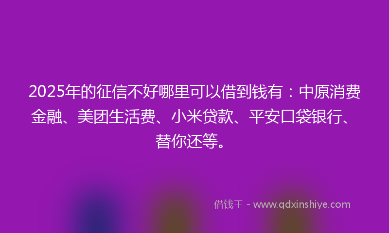 2025年的征信不好哪里可以借到钱有：中原消费金融、美团生活费、小米贷款、平安口袋银行、替你还等。