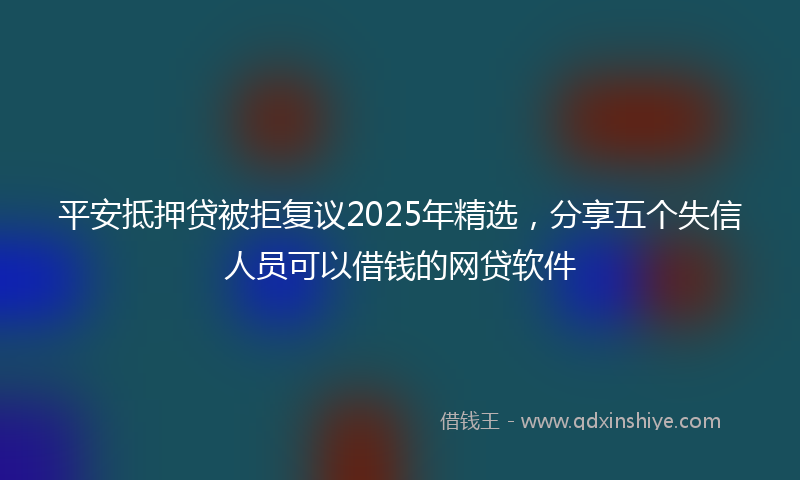 平安抵押贷被拒复议2025年精选，分享五个失信人员可以借钱的网贷软件