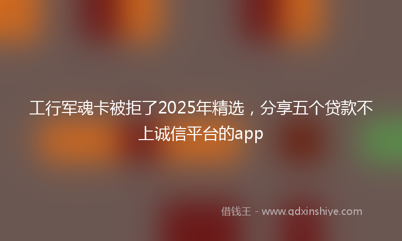 工行军魂卡被拒了2025年精选，分享五个贷款不上诚信平台的app
