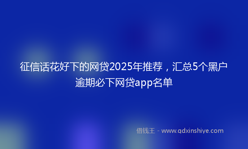 征信话花好下的网贷2025年推荐，汇总5个黑户逾期必下网贷app名单