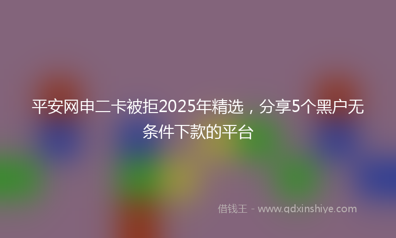 平安网申二卡被拒2025年精选，分享5个黑户无条件下款的平台