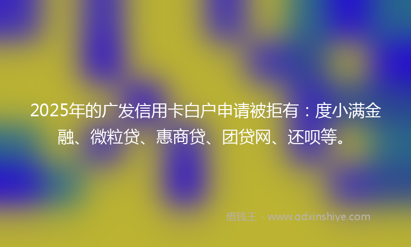2025年的广发信用卡白户申请被拒有：度小满金融、微粒贷、惠商贷、团贷网、还呗等。