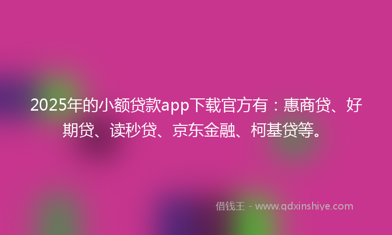 2025年的小额贷款app下载官方有：惠商贷、好期贷、读秒贷、京东金融、柯基贷等。
