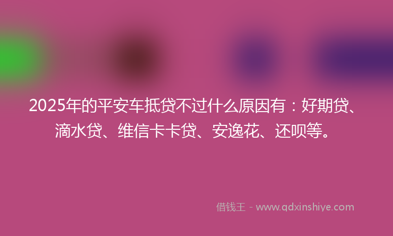2025年的平安车抵贷不过什么原因有：好期贷、滴水贷、维信卡卡贷、安逸花、还呗等。