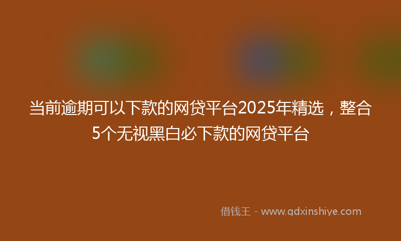 当前逾期可以下款的网贷平台2025年精选，整合5个无视黑白必下款的网贷平台