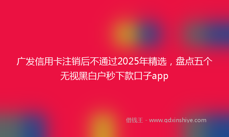 广发信用卡注销后不通过2025年精选，盘点五个无视黑白户秒下款口子app