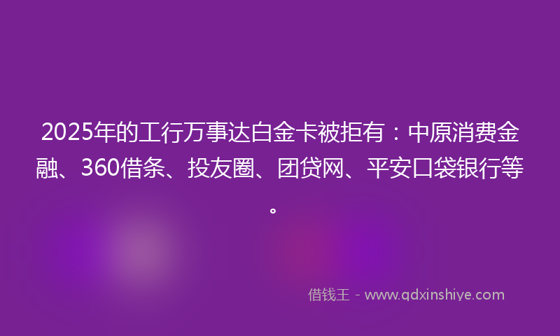 2025年的工行万事达白金卡被拒有：中原消费金融、360借条、投友圈、团贷网、平安口袋银行等。