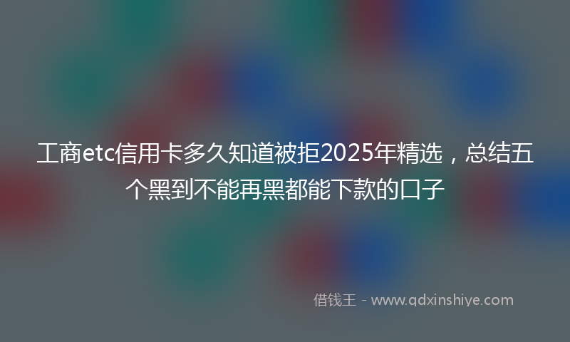 工商etc信用卡多久知道被拒2025年精选，总结五个黑到不能再黑都能下款的口子