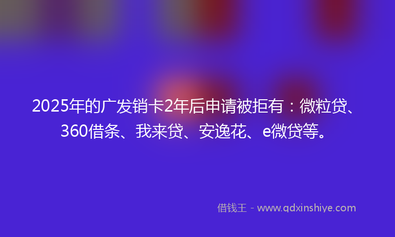 2025年的广发销卡2年后申请被拒有：微粒贷、360借条、我来贷、安逸花、e微贷等。