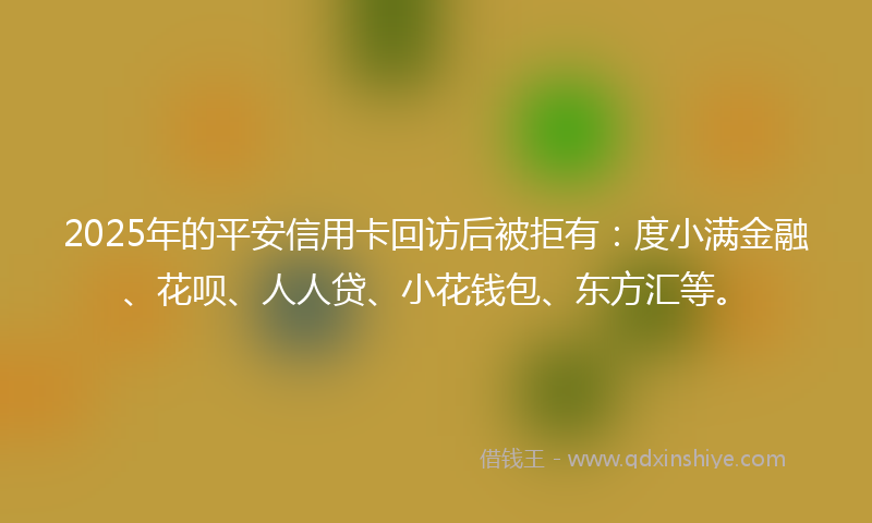 2025年的平安信用卡回访后被拒有：度小满金融、花呗、人人贷、小花钱包、东方汇等。