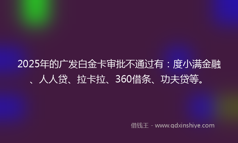 2025年的广发白金卡审批不通过有：度小满金融、人人贷、拉卡拉、360借条、功夫贷等。