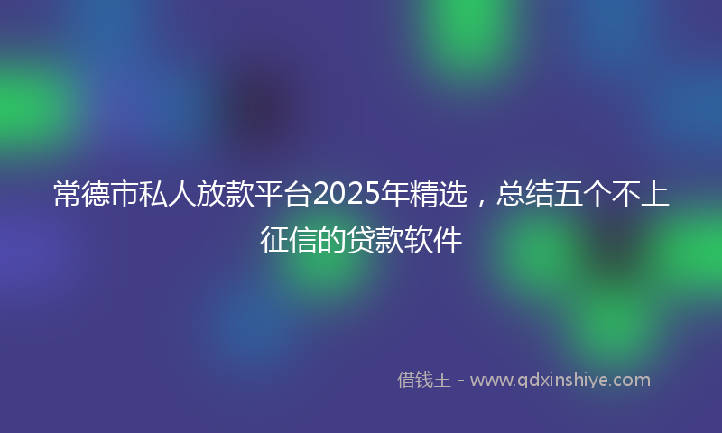 常德市私人放款平台2025年精选，总结五个不上征信的贷款软件