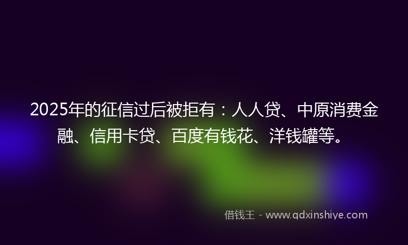 2025年的征信过后被拒有：人人贷、中原消费金融、信用卡贷、百度有钱花、洋钱罐等。