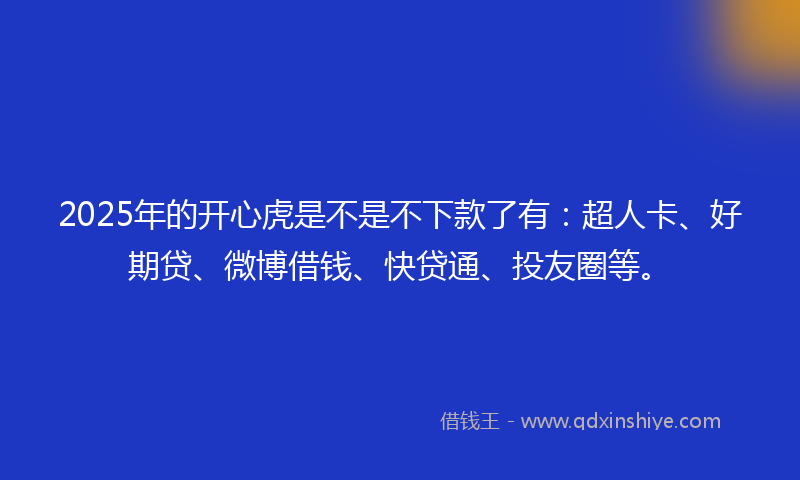 2025年的开心虎是不是不下款了有：超人卡、好期贷、微博借钱、快贷通、投友圈等。