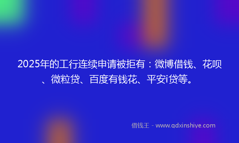 2025年的工行连续申请被拒有：微博借钱、花呗、微粒贷、百度有钱花、平安i贷等。