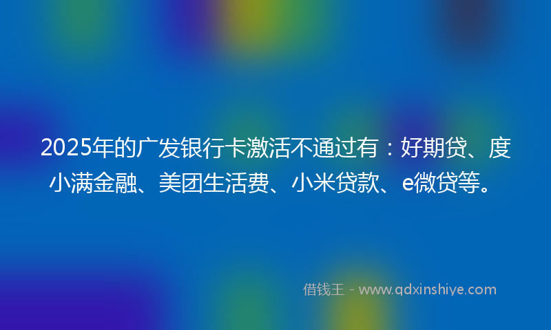 2025年的广发银行卡激活不通过有：好期贷、度小满金融、美团生活费、小米贷款、e微贷等。
