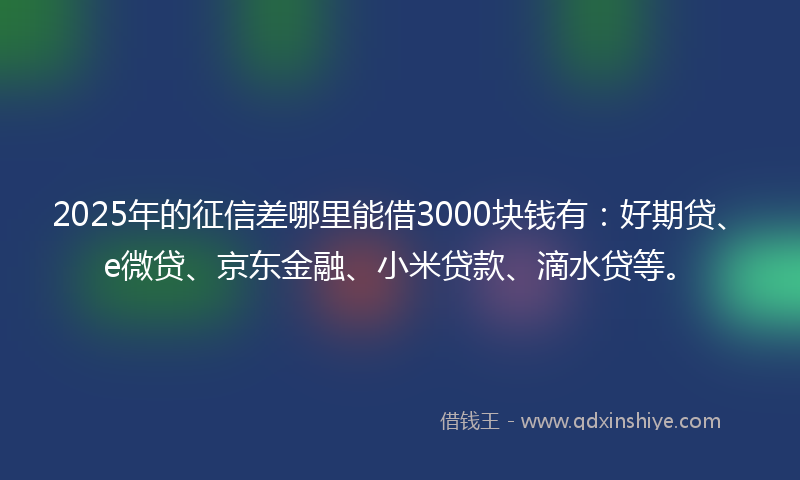 2025年的征信差哪里能借3000块钱有：好期贷、e微贷、京东金融、小米贷款、滴水贷等。