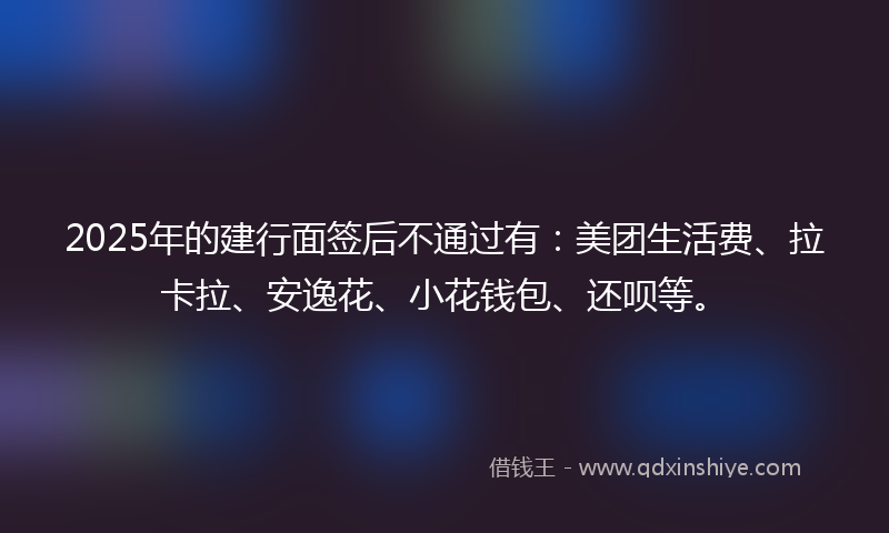 2025年的建行面签后不通过有：美团生活费、拉卡拉、安逸花、小花钱包、还呗等。