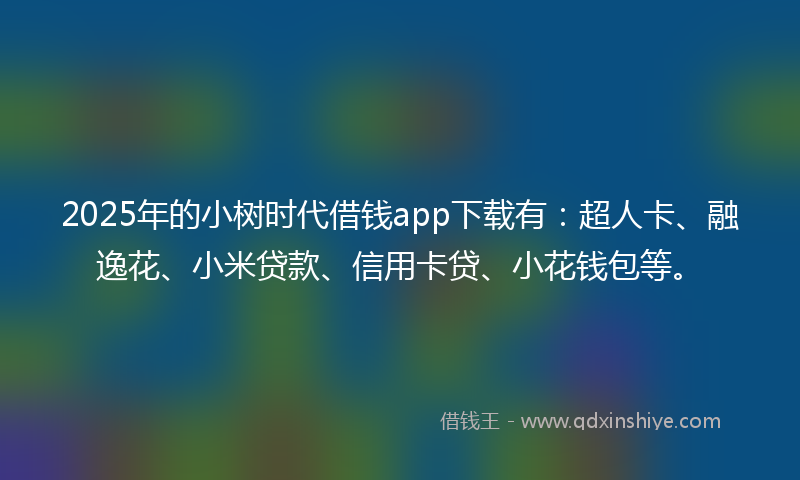 2025年的小树时代借钱app下载有：超人卡、融逸花、小米贷款、信用卡贷、小花钱包等。