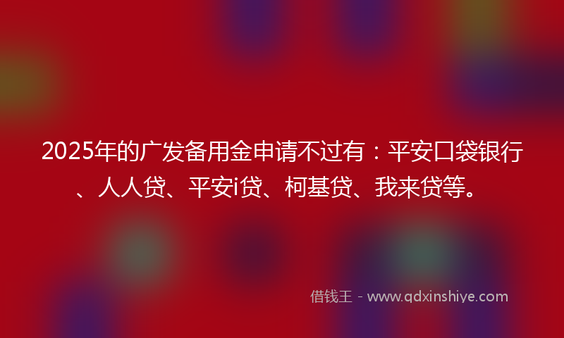 2025年的广发备用金申请不过有：平安口袋银行、人人贷、平安i贷、柯基贷、我来贷等。