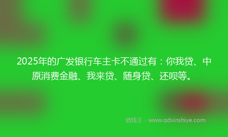 2025年的广发银行车主卡不通过有：你我贷、中原消费金融、我来贷、随身贷、还呗等。
