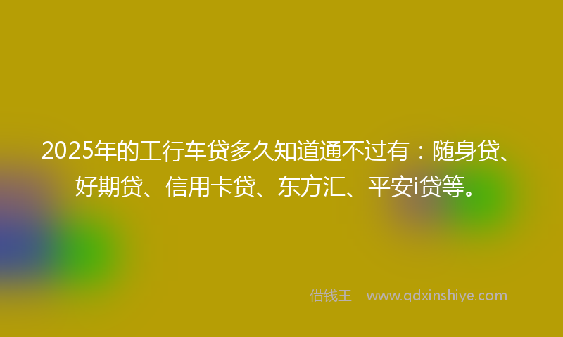 2025年的工行车贷多久知道通不过有：随身贷、好期贷、信用卡贷、东方汇、平安i贷等。