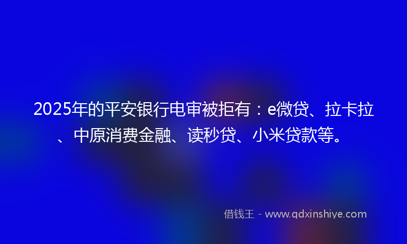 2025年的平安银行电审被拒有：e微贷、拉卡拉、中原消费金融、读秒贷、小米贷款等。