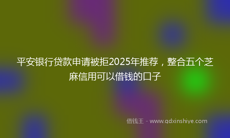 平安银行贷款申请被拒2025年推荐，整合五个芝麻信用可以借钱的口子