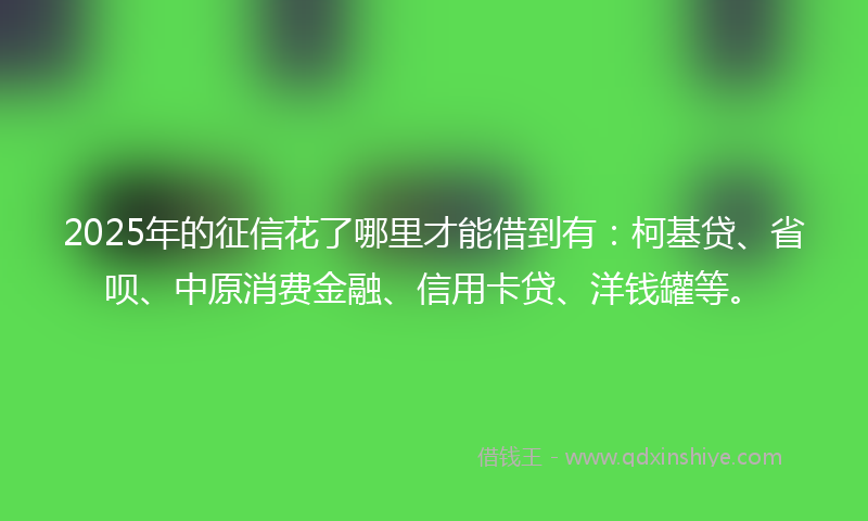 2025年的征信花了哪里才能借到有：柯基贷、省呗、中原消费金融、信用卡贷、洋钱罐等。
