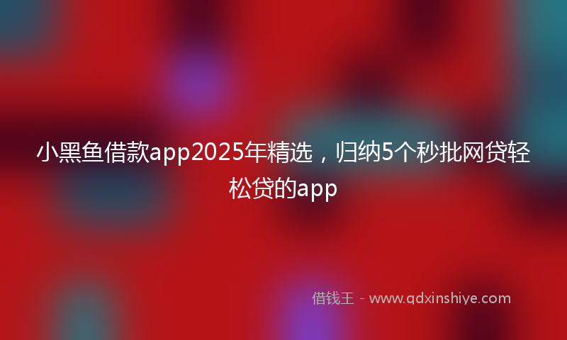 小黑鱼借款app2025年精选，归纳5个秒批网贷轻松贷的app