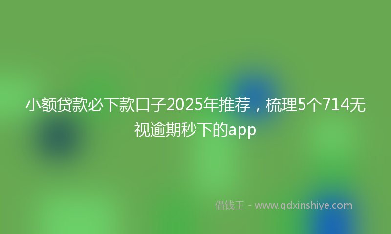 小额贷款必下款口子2025年推荐，梳理5个714无视逾期秒下的app
