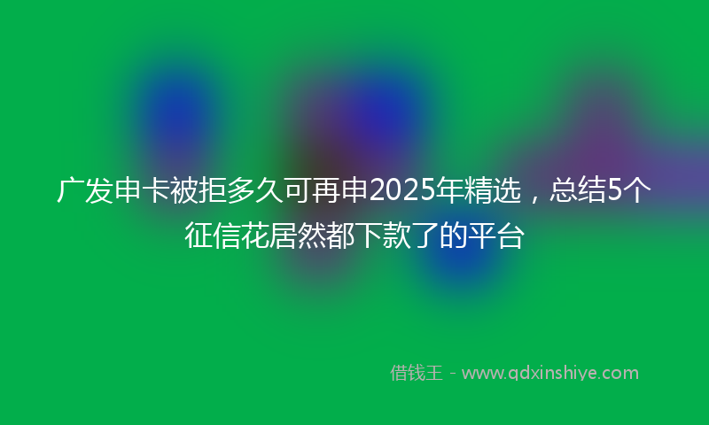 广发申卡被拒多久可再申2025年精选，总结5个征信花居然都下款了的平台