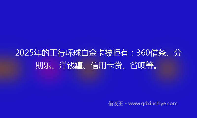 2025年的工行环球白金卡被拒有：360借条、分期乐、洋钱罐、信用卡贷、省呗等。