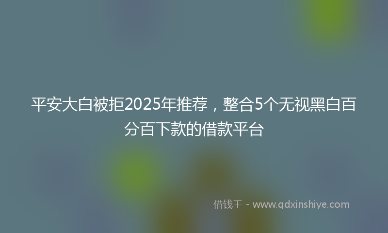 平安大白被拒2025年推荐，整合5个无视黑白百分百下款的借款平台