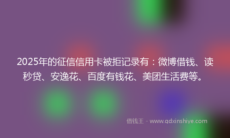 2025年的征信信用卡被拒记录有：微博借钱、读秒贷、安逸花、百度有钱花、美团生活费等。