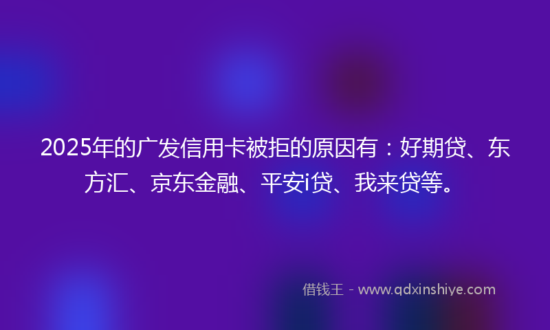 2025年的广发信用卡被拒的原因有：好期贷、东方汇、京东金融、平安i贷、我来贷等。