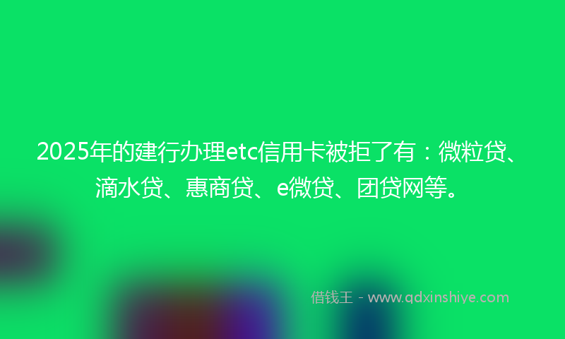 2025年的建行办理etc信用卡被拒了有：微粒贷、滴水贷、惠商贷、e微贷、团贷网等。