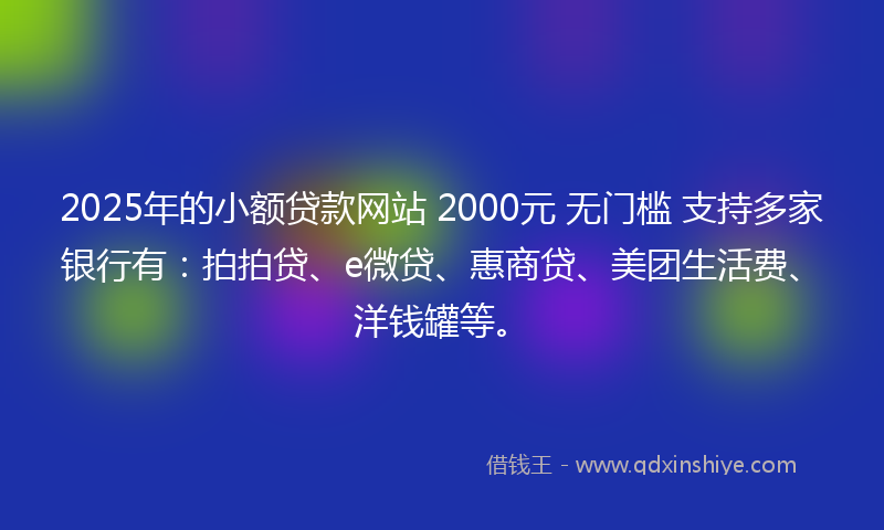 2025年的小额贷款网站 2000元 无门槛 支持多家银行有：拍拍贷、e微贷、惠商贷、美团生活费、洋钱罐等。