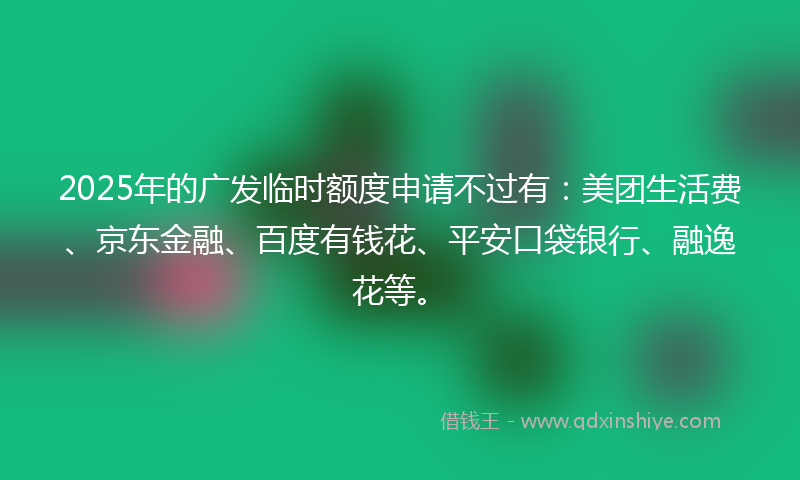 2025年的广发临时额度申请不过有：美团生活费、京东金融、百度有钱花、平安口袋银行、融逸花等。