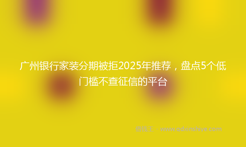 广州银行家装分期被拒2025年推荐，盘点5个低门槛不查征信的平台