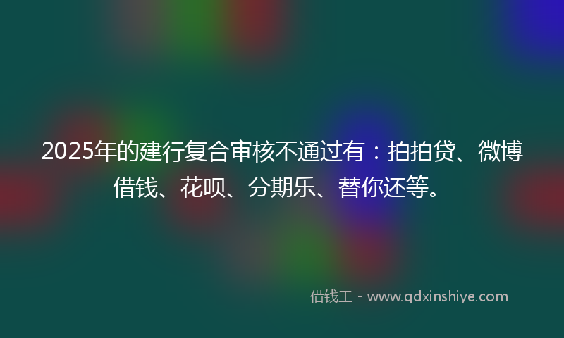 2025年的建行复合审核不通过有：拍拍贷、微博借钱、花呗、分期乐、替你还等。