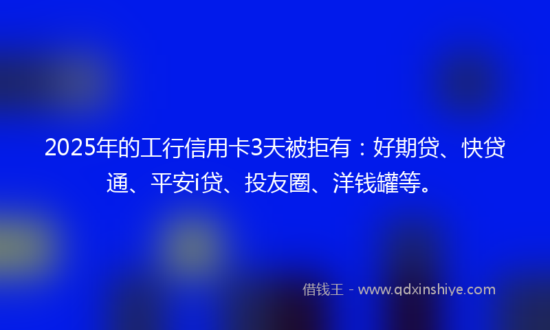 2025年的工行信用卡3天被拒有：好期贷、快贷通、平安i贷、投友圈、洋钱罐等。