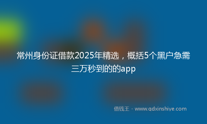 常州身份证借款2025年精选，概括5个黑户急需三万秒到的的app