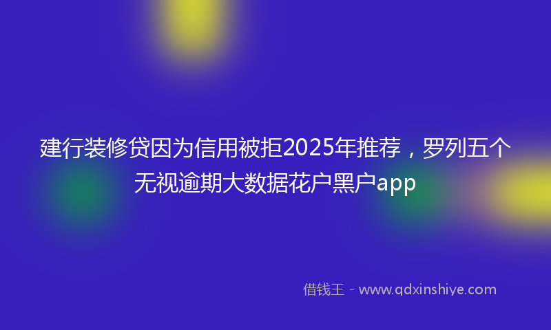 建行装修贷因为信用被拒2025年推荐，罗列五个无视逾期大数据花户黑户app