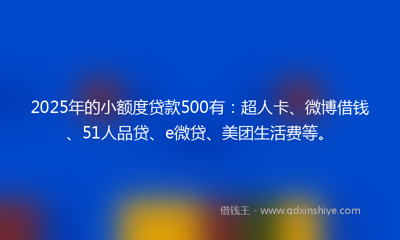 2025年的小额度贷款500有：超人卡、微博借钱、51人品贷、e微贷、美团生活费等。