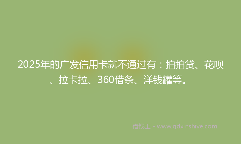 2025年的广发信用卡就不通过有：拍拍贷、花呗、拉卡拉、360借条、洋钱罐等。